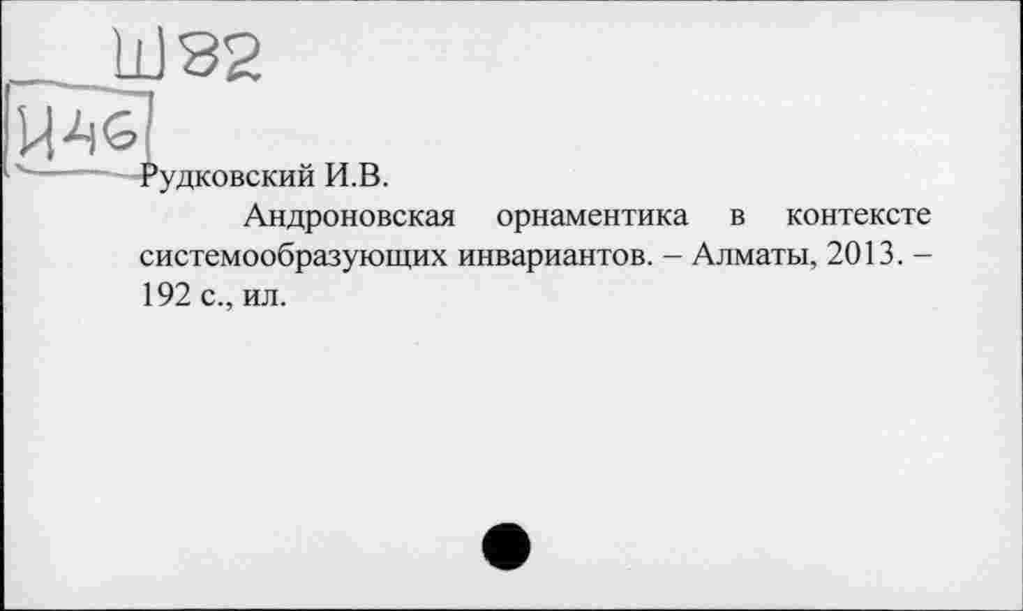 ﻿_Ш82
і Рудковский И.В.
Андроновская орнаментика в контексте системообразующих инвариантов. - Алматы, 2013. -192 с., ил.